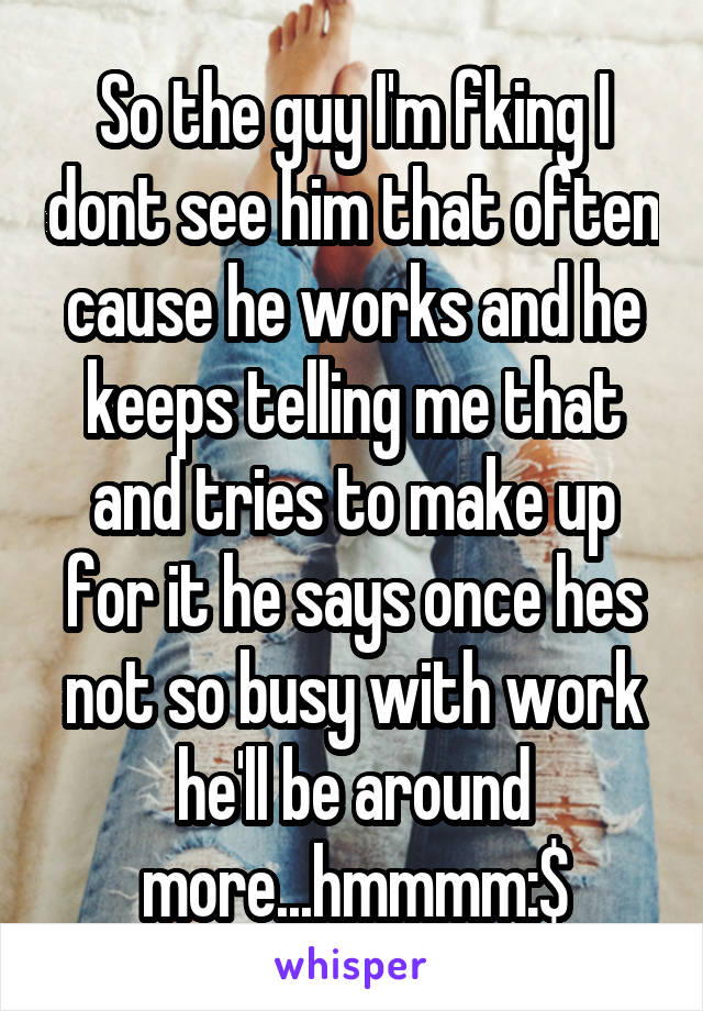 So the guy I'm fking I dont see him that often cause he works and he keeps telling me that and tries to make up for it he says once hes not so busy with work he'll be around more...hmmmm:$