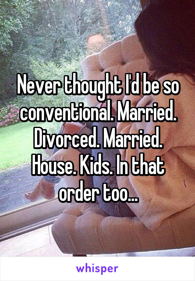 Never thought I'd be so conventional. Married. Divorced. Married. House. Kids. In that order too...