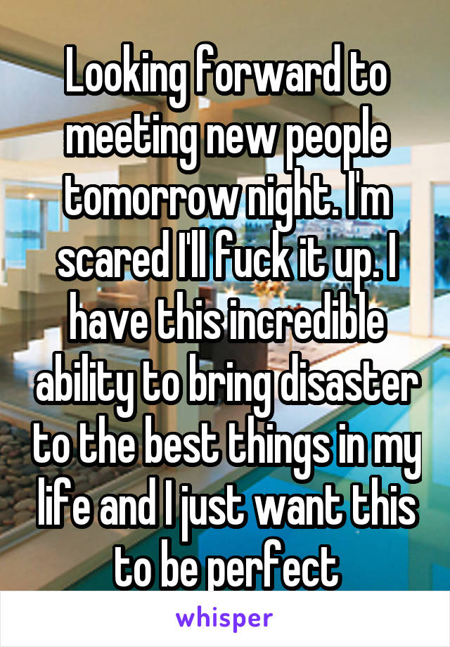 Looking forward to meeting new people tomorrow night. I'm scared I'll fuck it up. I have this incredible ability to bring disaster to the best things in my life and I just want this to be perfect