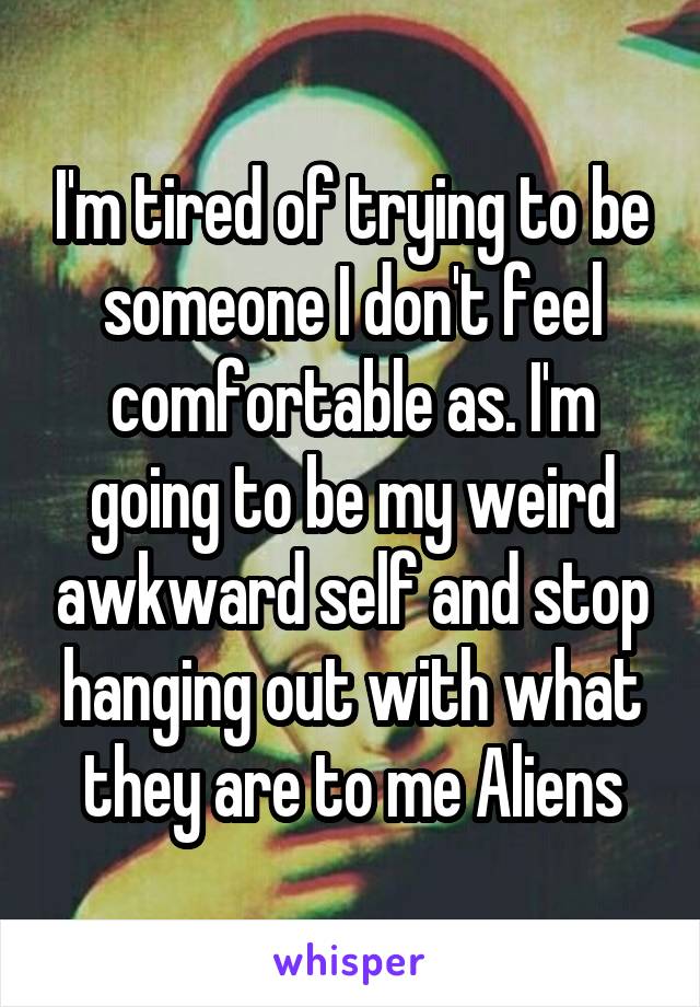 I'm tired of trying to be someone I don't feel comfortable as. I'm going to be my weird awkward self and stop hanging out with what they are to me Aliens