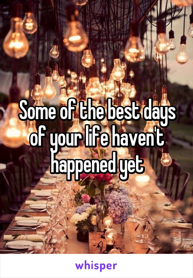 Some of the best days of your life haven't happened yet