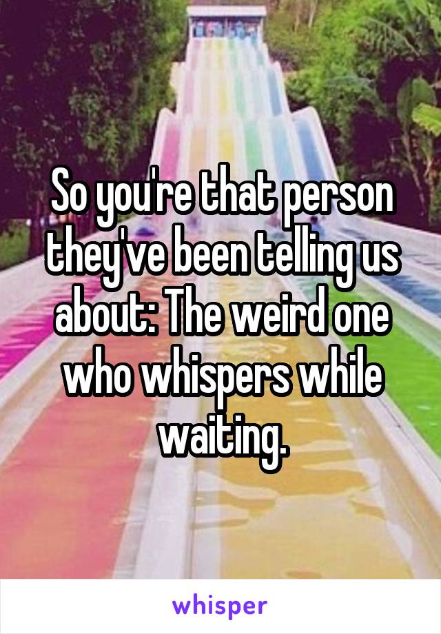 So you're that person they've been telling us about: The weird one who whispers while waiting.