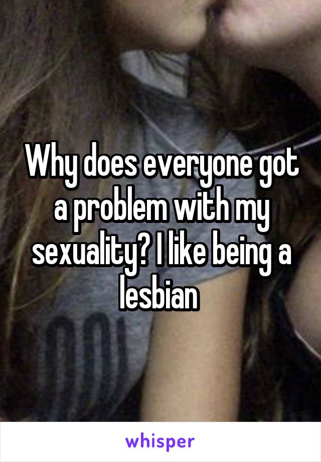 Why does everyone got a problem with my sexuality? I like being a lesbian 