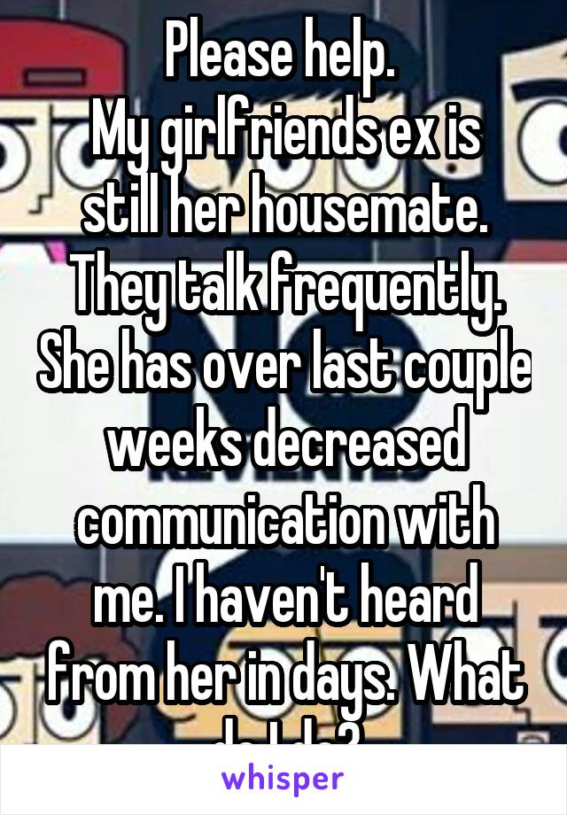 Please help. 
My girlfriends ex is still her housemate. They talk frequently. She has over last couple weeks decreased communication with me. I haven't heard from her in days. What do I do?