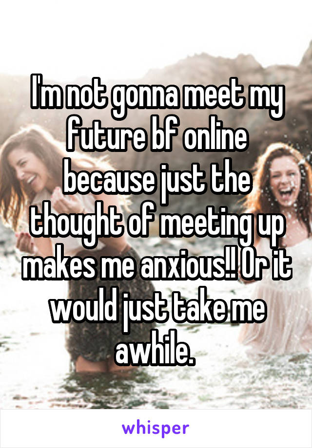 I'm not gonna meet my future bf online because just the thought of meeting up makes me anxious!! Or it would just take me awhile. 