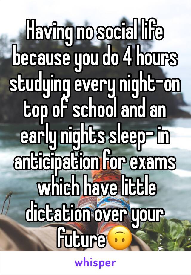 Having no social life because you do 4 hours studying every night-on top of school and an early nights sleep- in anticipation for exams
 which have little dictation over your future🙃