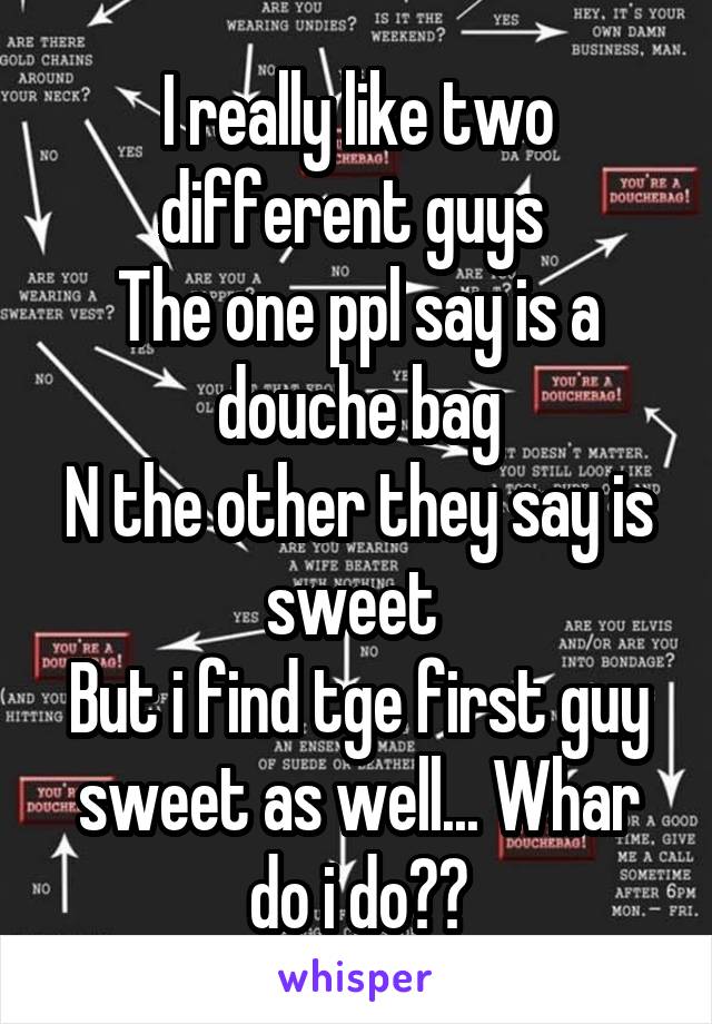 I really like two different guys 
The one ppl say is a douche bag
N the other they say is sweet 
But i find tge first guy sweet as well... Whar do i do??