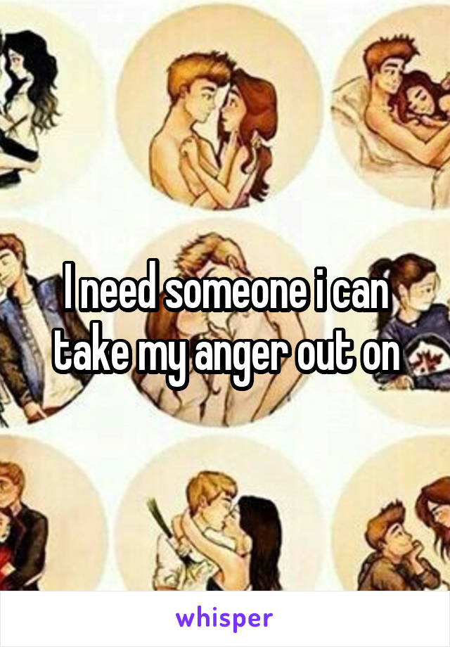 I need someone i can take my anger out on