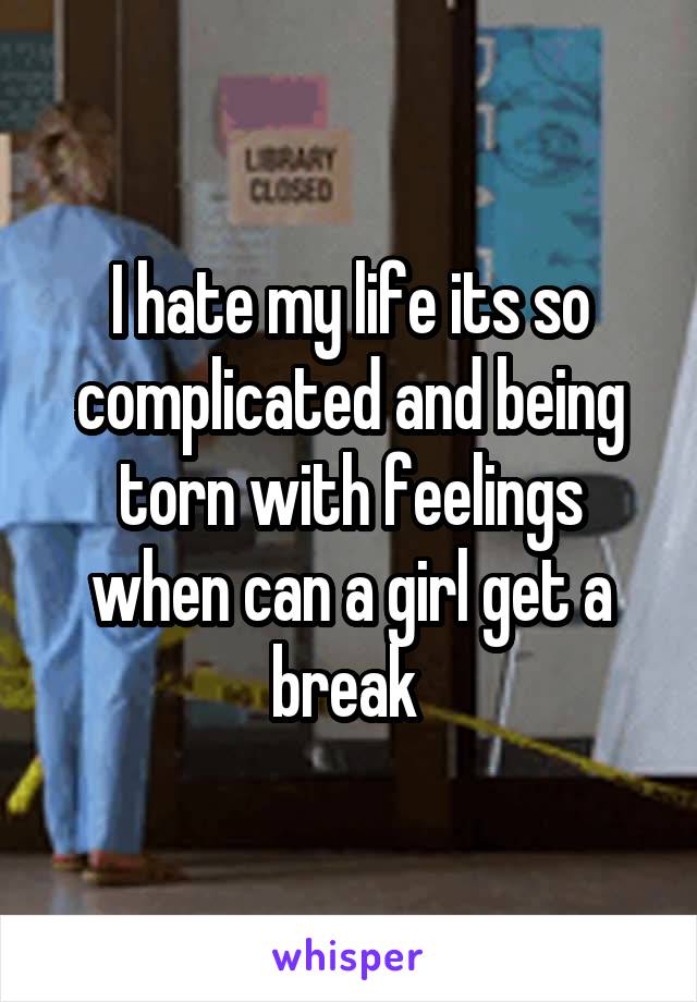 I hate my life its so complicated and being torn with feelings when can a girl get a break 