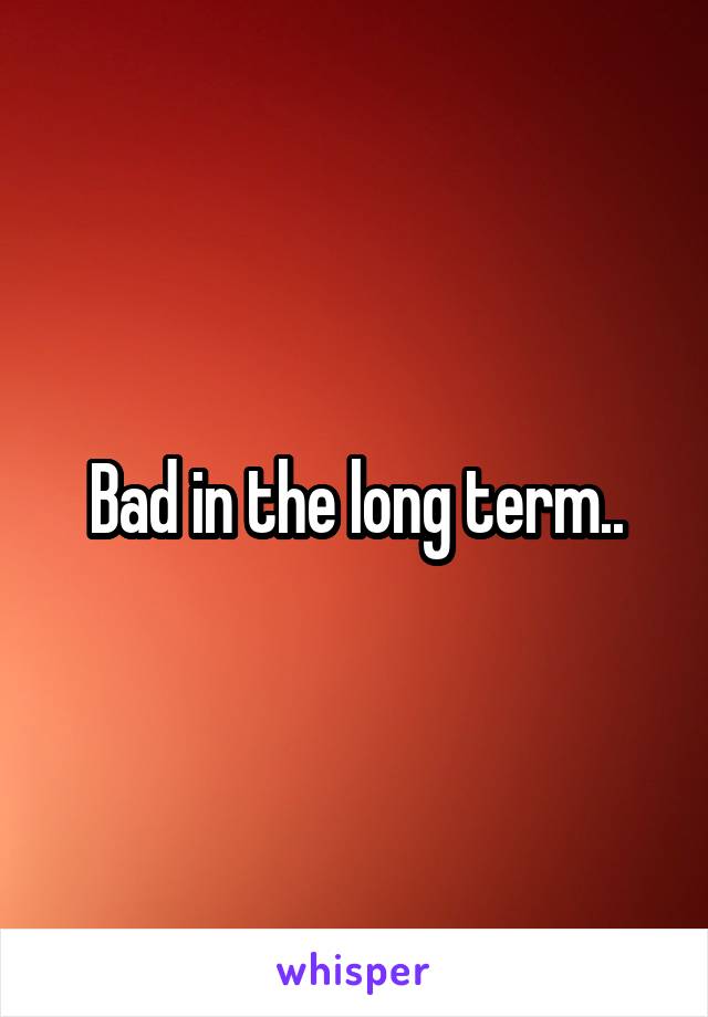 Bad in the long term..