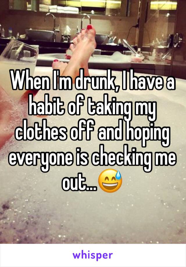 When I'm drunk, I have a habit of taking my clothes off and hoping everyone is checking me out...😅