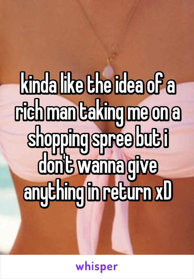 kinda like the idea of a rich man taking me on a shopping spree but i don't wanna give anything in return xD