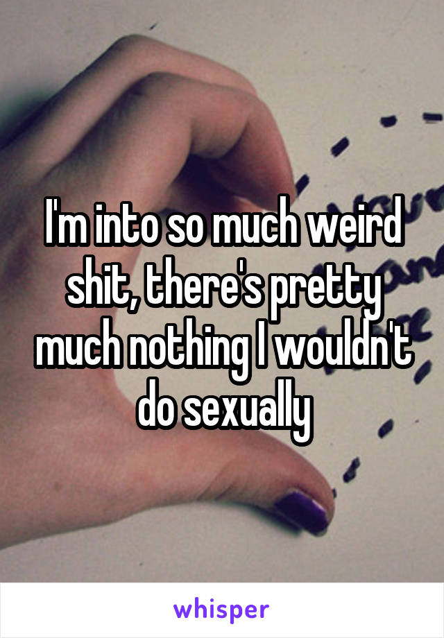 I'm into so much weird shit, there's pretty much nothing I wouldn't do sexually