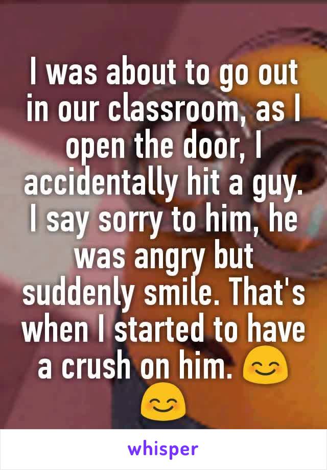 I was about to go out in our classroom, as I open the door, I accidentally hit a guy. I say sorry to him, he was angry but suddenly smile. That's when I started to have a crush on him. 😊😊