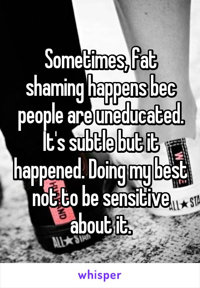 Sometimes, fat shaming happens bec people are uneducated. It's subtle but it happened. Doing my best not to be sensitive about it.