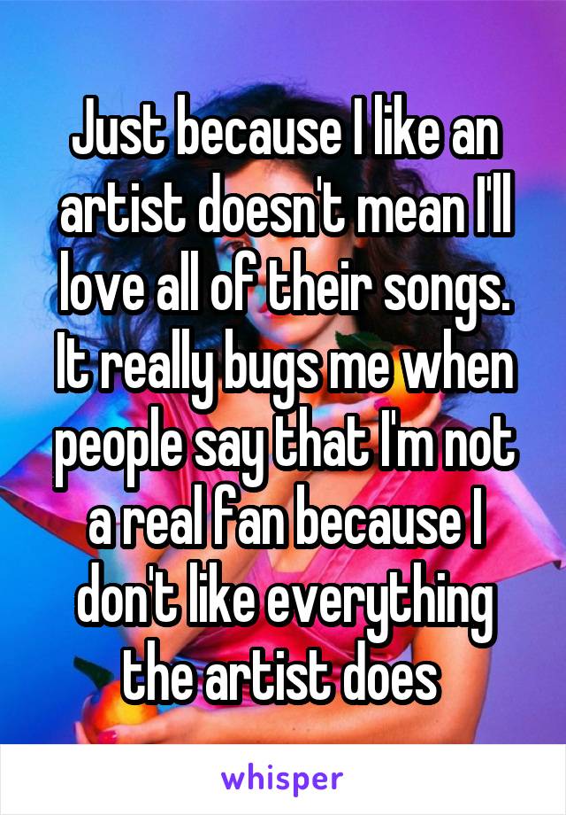 Just because I like an artist doesn't mean I'll love all of their songs. It really bugs me when people say that I'm not a real fan because I don't like everything the artist does 