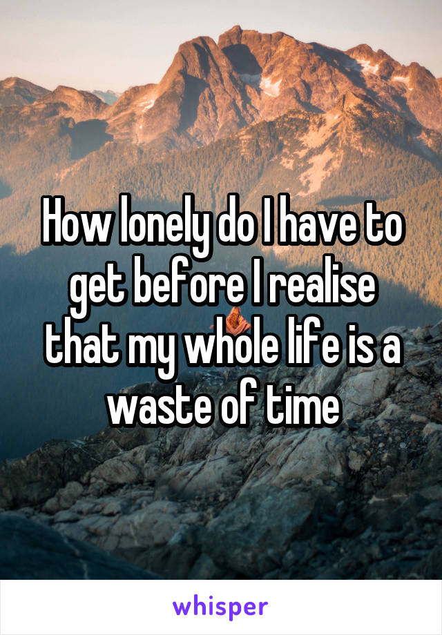 How lonely do I have to get before I realise that my whole life is a waste of time