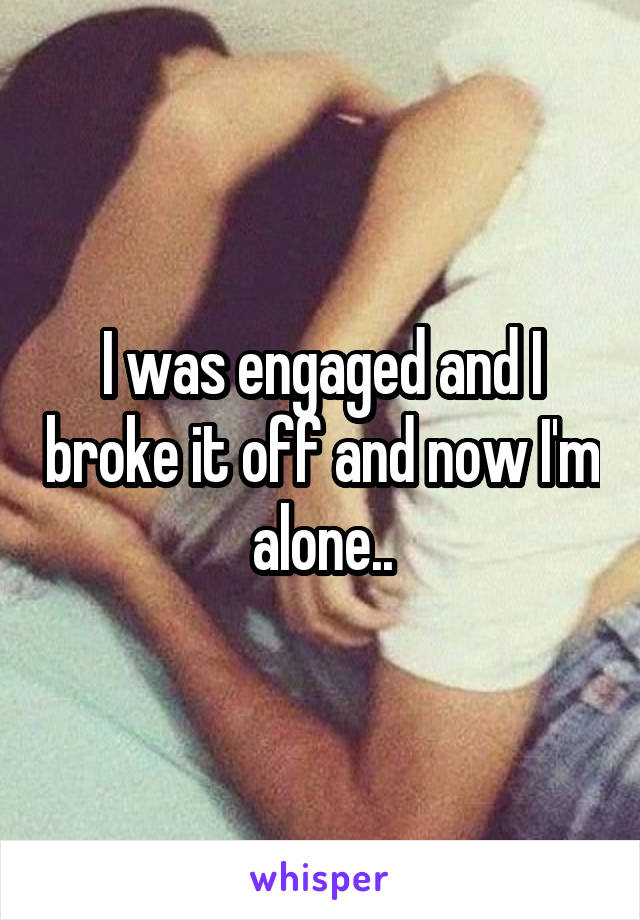 I was engaged and I broke it off and now I'm alone..