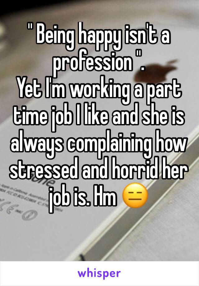 " Being happy isn't a profession ".
Yet I'm working a part time job I like and she is always complaining how stressed and horrid her job is. Hm 😑