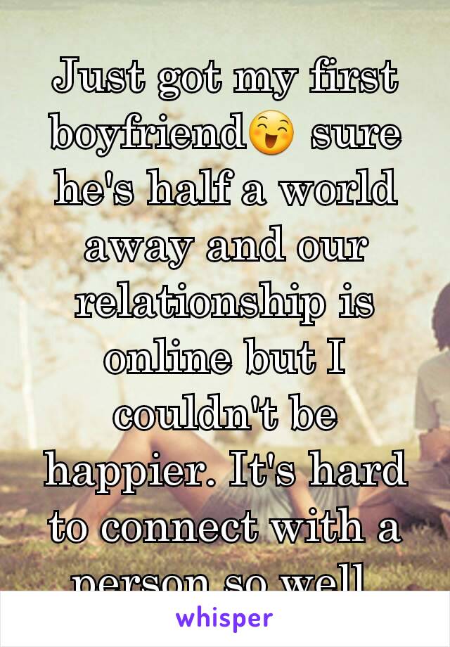 Just got my first boyfriend😄 sure he's half a world away and our relationship is online but I couldn't be happier. It's hard to connect with a person so well.