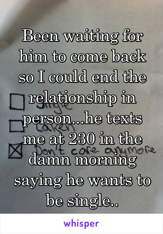 Been waiting for him to come back so I could end the relationship in person...he texts me at 230 in the damn morning saying he wants to be single..