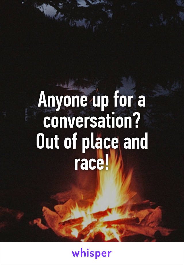 Anyone up for a conversation?
Out of place and race!