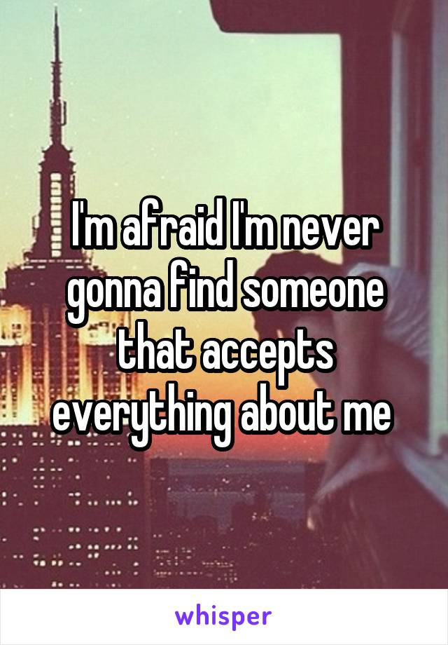 I'm afraid I'm never gonna find someone that accepts everything about me 