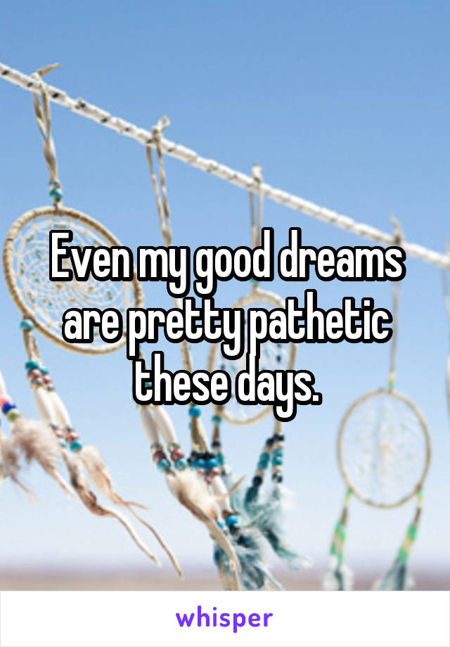 Even my good dreams are pretty pathetic these days.