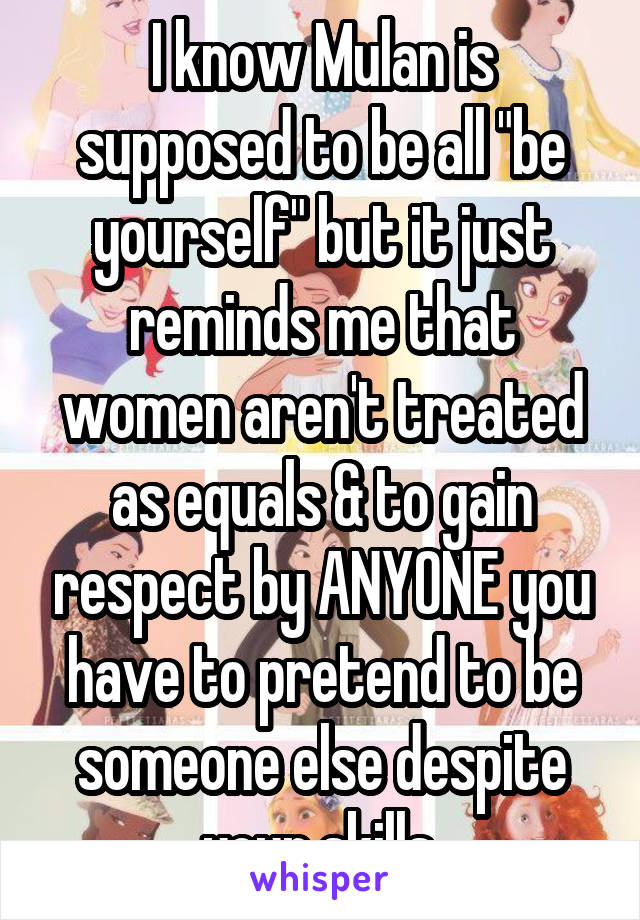 I know Mulan is supposed to be all "be yourself" but it just reminds me that women aren't treated as equals & to gain respect by ANYONE you have to pretend to be someone else despite your skills.