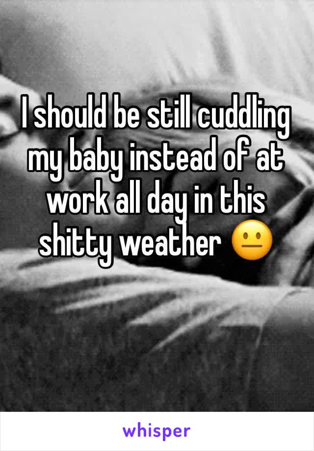 I should be still cuddling my baby instead of at work all day in this shitty weather 😐