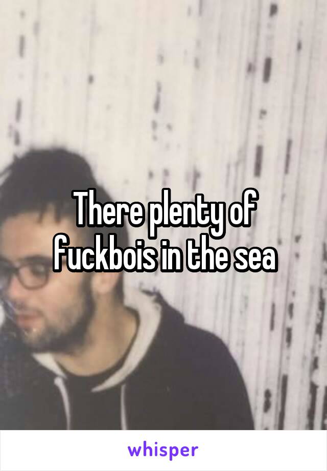 There plenty of fuckbois in the sea