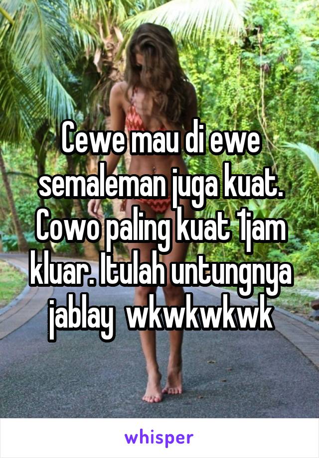 Cewe mau di ewe semaleman juga kuat. Cowo paling kuat 1jam kluar. Itulah untungnya jablay  wkwkwkwk