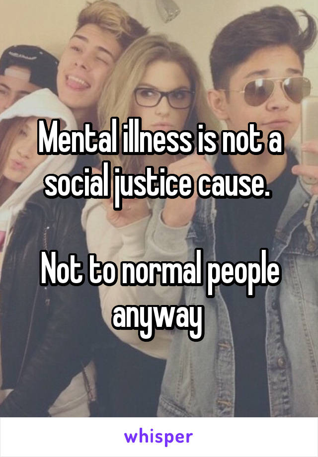 Mental illness is not a social justice cause. 

Not to normal people anyway 