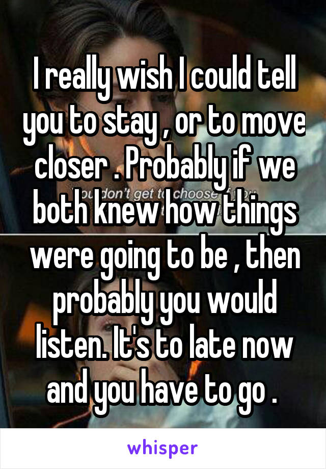 I really wish I could tell you to stay , or to move closer . Probably if we both knew how things were going to be , then probably you would listen. It's to late now and you have to go . 