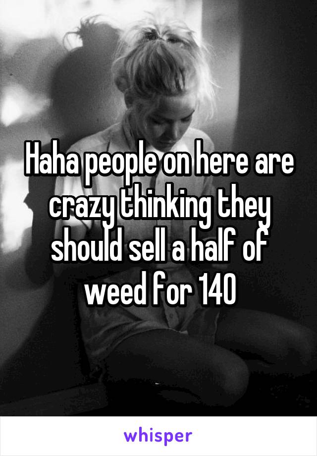 Haha people on here are crazy thinking they should sell a half of weed for 140