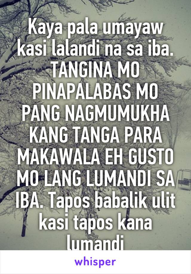 Kaya pala umayaw kasi lalandi na sa iba. TANGINA MO PINAPALABAS MO PANG NAGMUMUKHA KANG TANGA PARA MAKAWALA EH GUSTO MO LANG LUMANDI SA IBA. Tapos babalik ulit kasi tapos kana lumandi