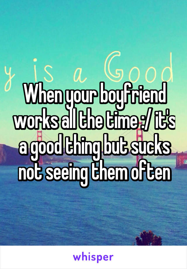 When your boyfriend works all the time :/ it's a good thing but sucks not seeing them often