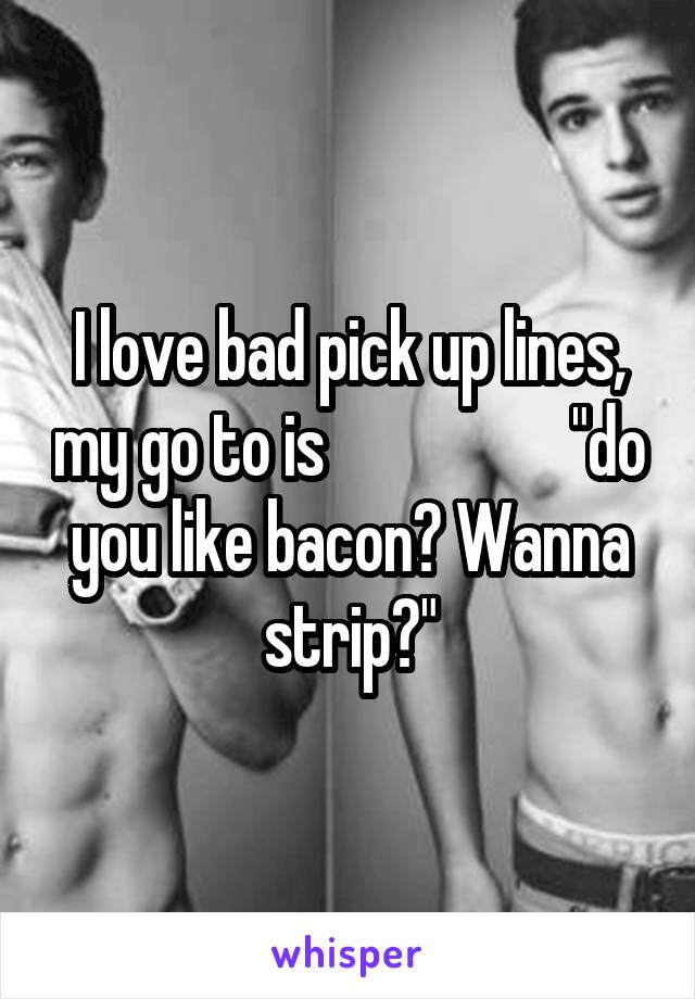 I love bad pick up lines, my go to is                   "do you like bacon? Wanna strip?"