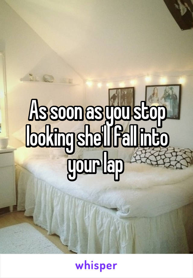 As soon as you stop looking she'll fall into your lap 