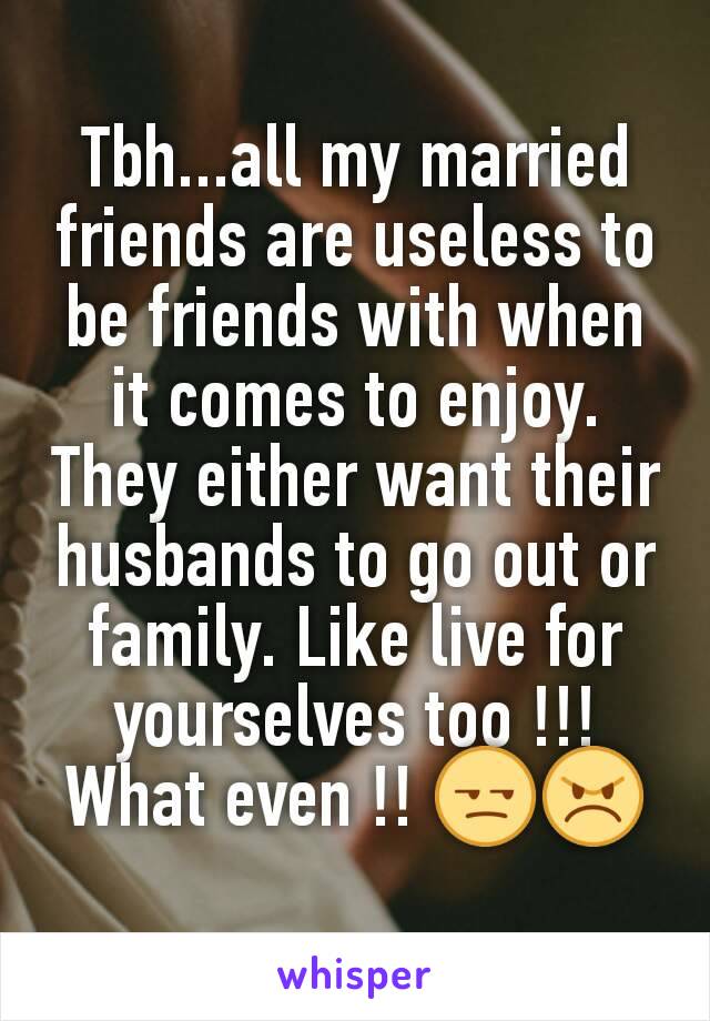 Tbh...all my married friends are useless to be friends with when it comes to enjoy. They either want their husbands to go out or family. Like live for yourselves too !!! What even !! 😒😠