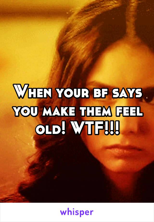 When your bf says you make them feel old! WTF!!!