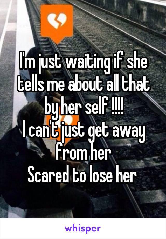 I'm just waiting if she tells me about all that by her self !!!!
I can't just get away from her
Scared to lose her 