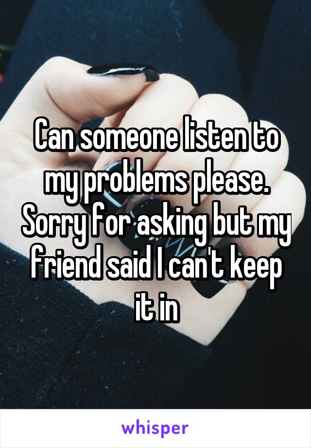 Can someone listen to my problems please. Sorry for asking but my friend said I can't keep it in