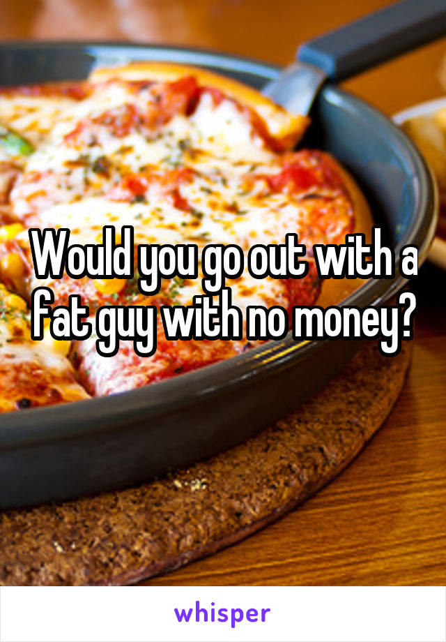 Would you go out with a fat guy with no money? 