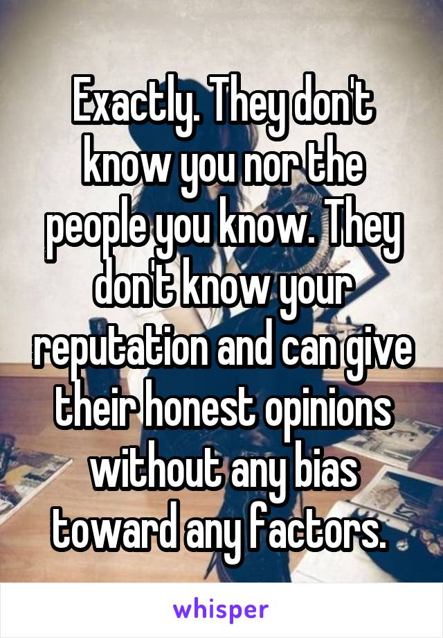 Exactly. They don't know you nor the people you know. They don't know your reputation and can give their honest opinions without any bias toward any factors. 