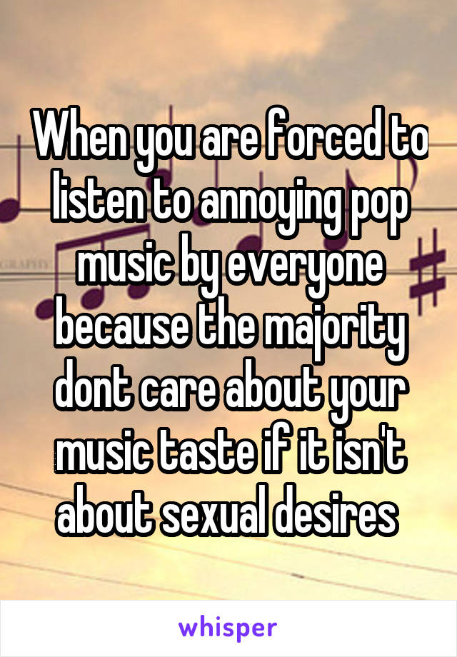 When you are forced to listen to annoying pop music by everyone because the majority dont care about your music taste if it isn't about sexual desires 