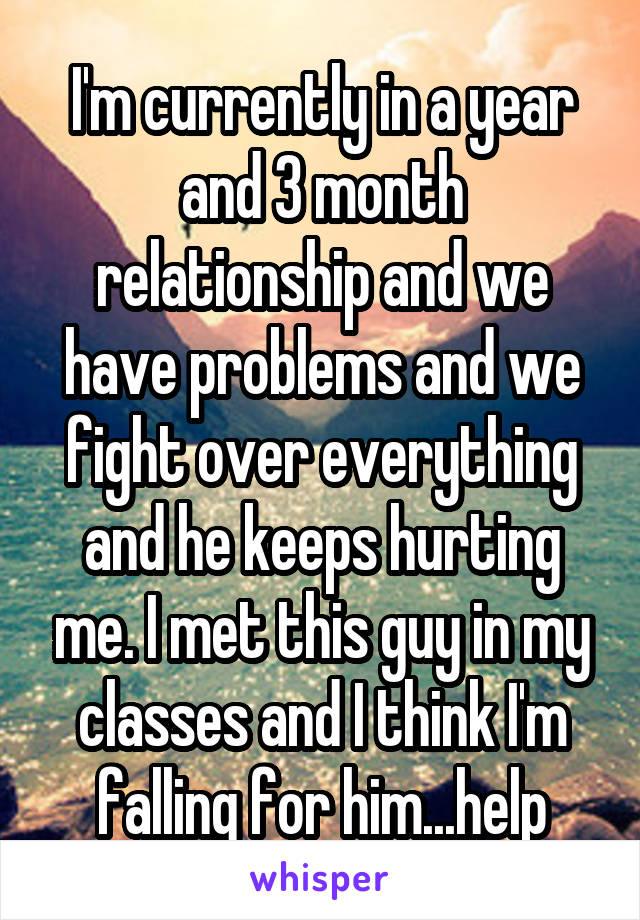 I'm currently in a year and 3 month relationship and we have problems and we fight over everything and he keeps hurting me. I met this guy in my classes and I think I'm falling for him...help