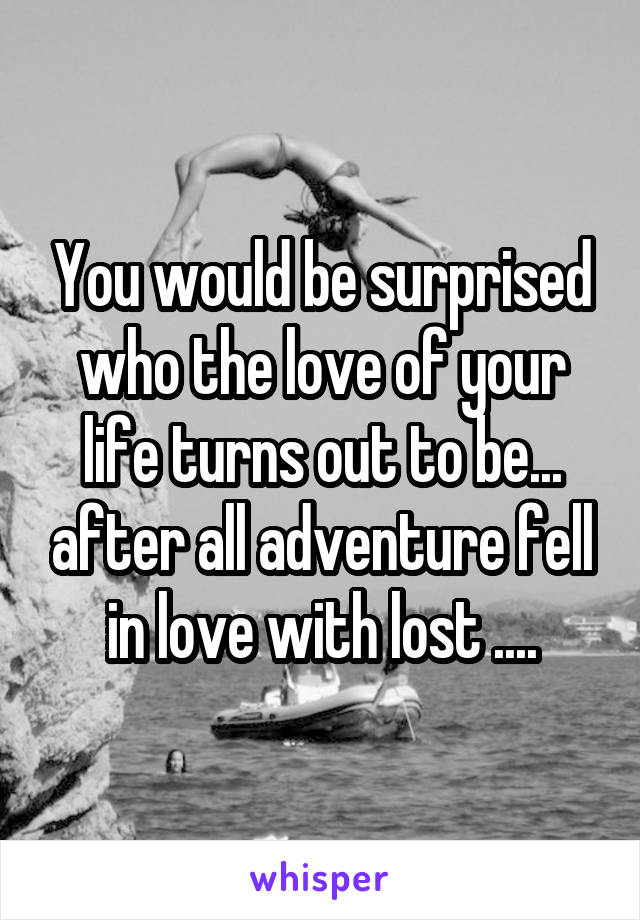 You would be surprised who the love of your life turns out to be... after all adventure fell in love with lost ....