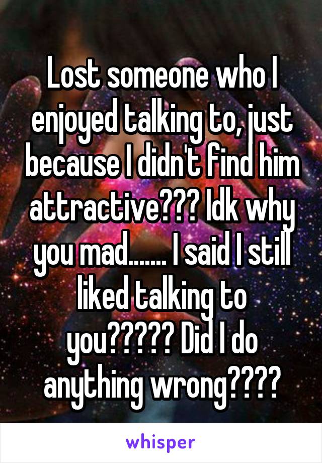 Lost someone who I enjoyed talking to, just because I didn't find him attractive??? Idk why you mad....... I said I still liked talking to you????? Did I do anything wrong????