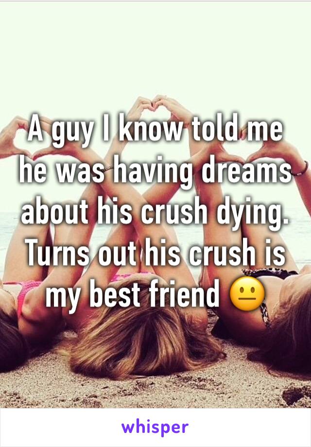 A guy I know told me he was having dreams about his crush dying. Turns out his crush is my best friend 😐